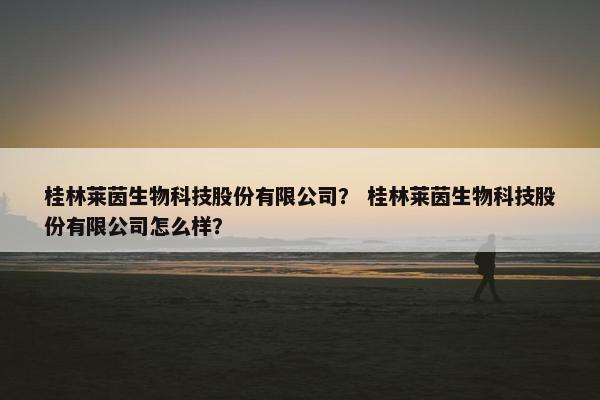 桂林莱茵生物科技股份有限公司？ 桂林莱茵生物科技股份有限公司怎么样？