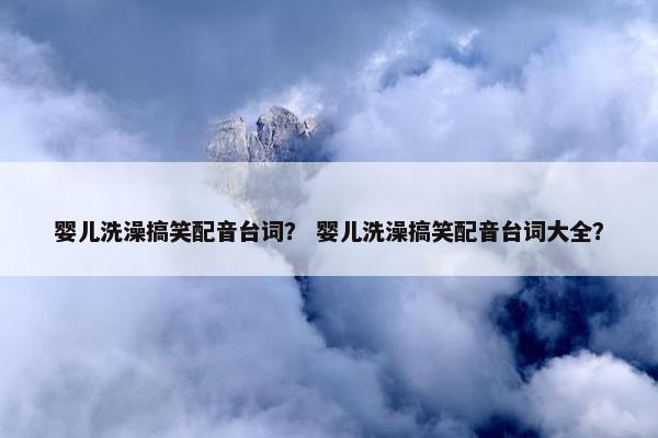 婴儿洗澡搞笑配音台词？ 婴儿洗澡搞笑配音台词大全？