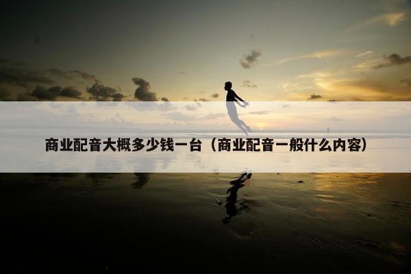 商业配音大概多少钱一台（商业配音一般什么内容）