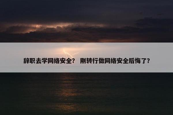 辞职去学网络安全？ 刚转行做网络安全后悔了？