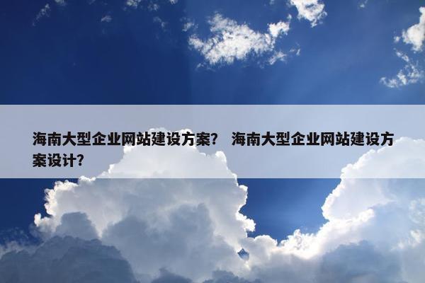 海南大型企业网站建设方案？ 海南大型企业网站建设方案设计？