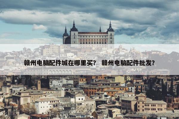 赣州电脑配件城在哪里买？ 赣州电脑配件批发？