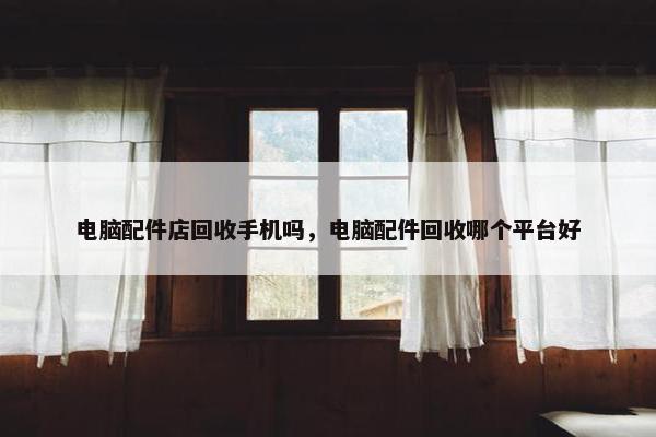 电脑配件店回收手机吗，电脑配件回收哪个平台好