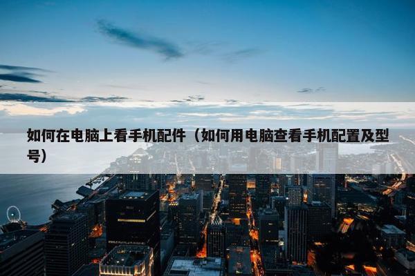如何在电脑上看手机配件（如何用电脑查看手机配置及型号）