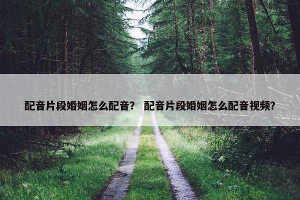 配音片段婚姻怎么配音？ 配音片段婚姻怎么配音视频？