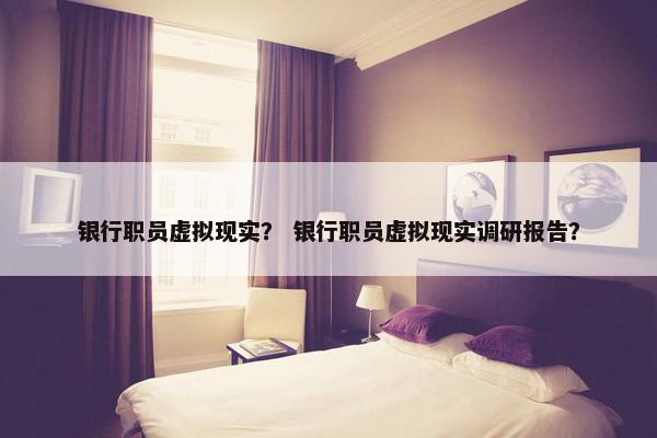 银行职员虚拟现实？ 银行职员虚拟现实调研报告？