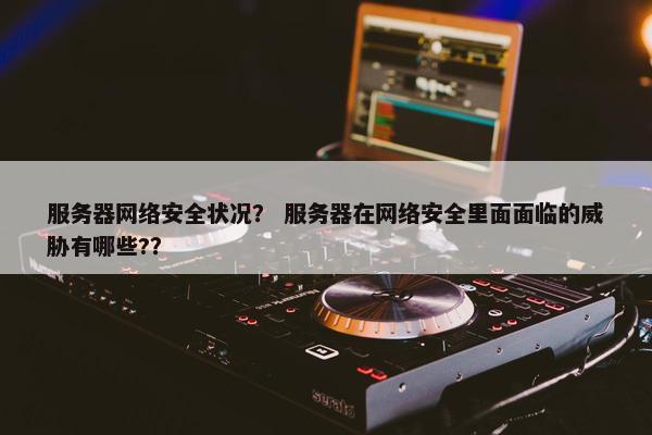 服务器网络安全状况？ 服务器在网络安全里面面临的威胁有哪些?？