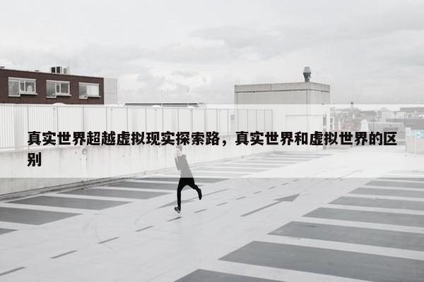 真实世界超越虚拟现实探索路，真实世界和虚拟世界的区别