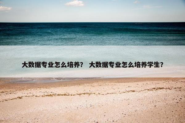 大数据专业怎么培养？ 大数据专业怎么培养学生？
