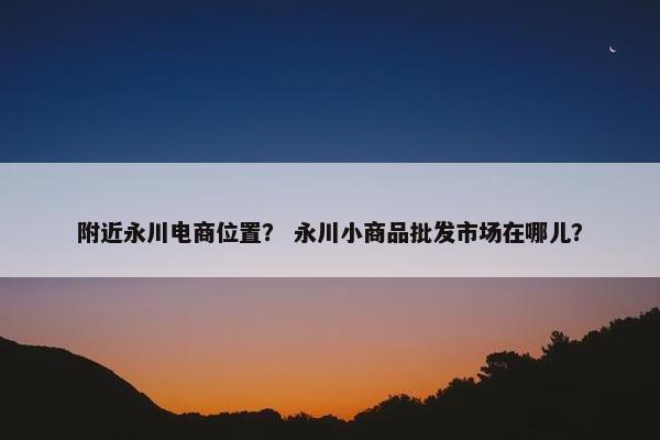 附近永川电商位置？ 永川小商品批发市场在哪儿？