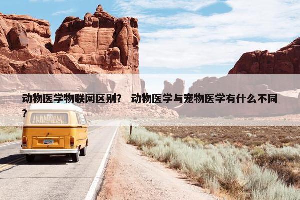 动物医学物联网区别？ 动物医学与宠物医学有什么不同？