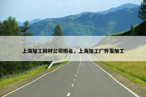 上海加工耗材公司排名，上海加工厂外发加工