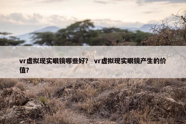 vr虚拟现实眼镜哪些好？ vr虚拟现实眼镜产生的价值？