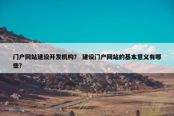 门户网站建设开发机构？ 建设门户网站的基本意义有哪些？