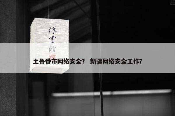 土鲁番市网络安全？ 新疆网络安全工作？