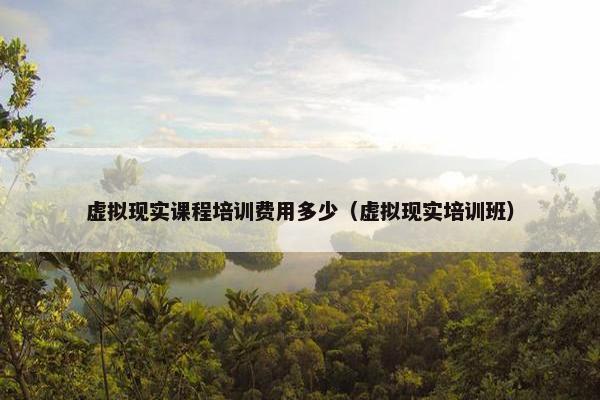 虚拟现实课程培训费用多少（虚拟现实培训班）