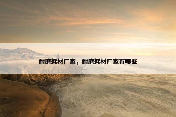 耐磨耗材厂家，耐磨耗材厂家有哪些