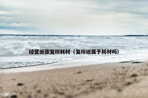 经营纸张复印耗材（复印纸属于耗材吗）