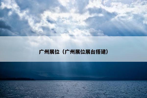 广州展位（广州展位展台搭建）