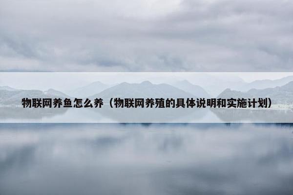 物联网养鱼怎么养（物联网养殖的具体说明和实施计划）