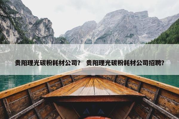 贵阳理光碳粉耗材公司？ 贵阳理光碳粉耗材公司招聘？