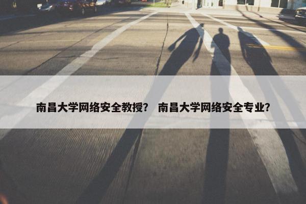 南昌大学网络安全教授？ 南昌大学网络安全专业？