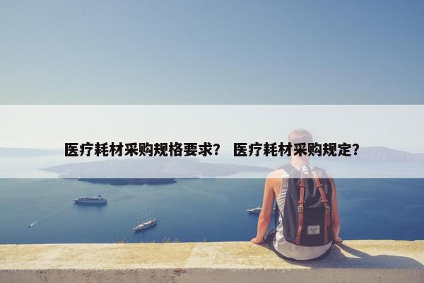医疗耗材采购规格要求？ 医疗耗材采购规定？