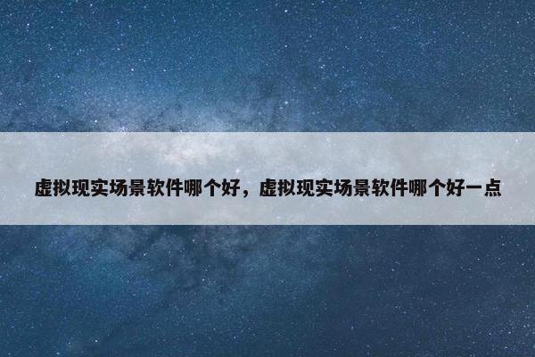 虚拟现实场景软件哪个好，虚拟现实场景软件哪个好一点