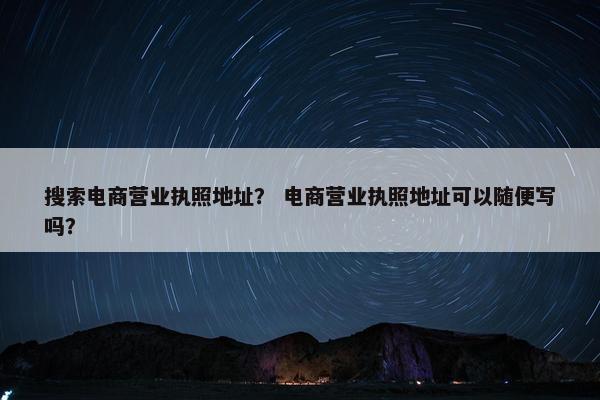 搜索电商营业执照地址？ 电商营业执照地址可以随便写吗？