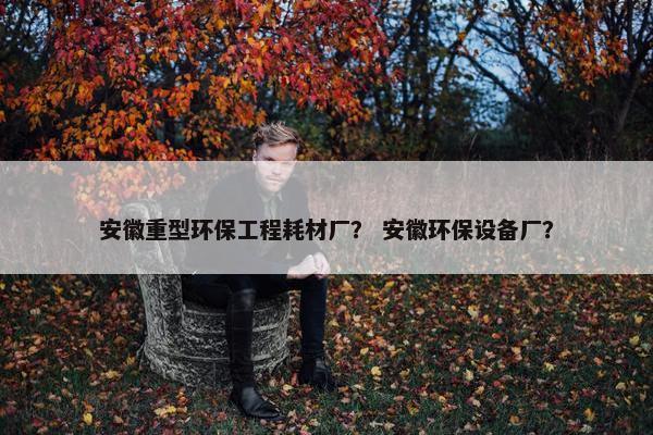 安徽重型环保工程耗材厂？ 安徽环保设备厂？