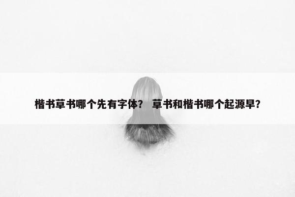 楷书草书哪个先有字体？ 草书和楷书哪个起源早？