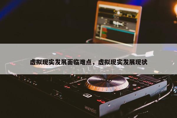 虚拟现实发展面临难点，虚拟现实发展现状