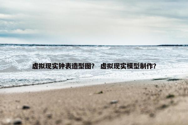 虚拟现实钟表造型图？ 虚拟现实模型制作？