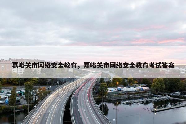 嘉峪关市网络安全教育，嘉峪关市网络安全教育考试答案