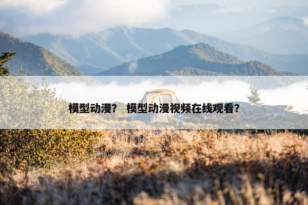 模型动漫？ 模型动漫视频在线观看？