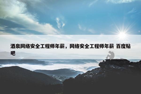 酒泉网络安全工程师年薪，网络安全工程师年薪 百度贴吧
