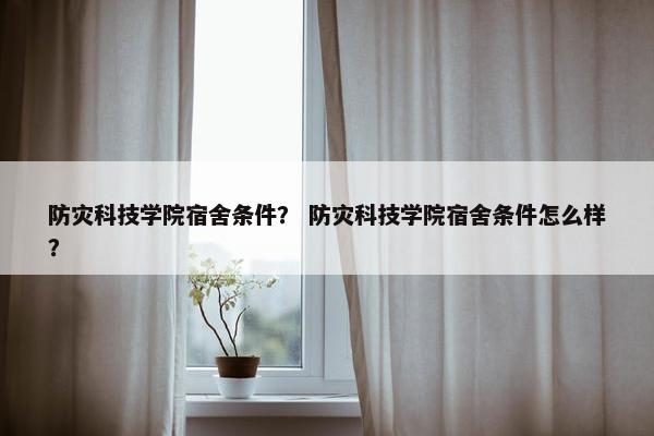 防灾科技学院宿舍条件？ 防灾科技学院宿舍条件怎么样？