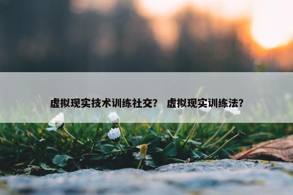 虚拟现实技术训练社交？ 虚拟现实训练法？