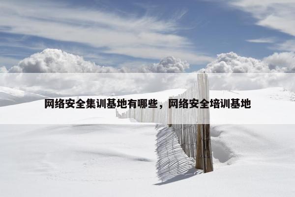 网络安全集训基地有哪些，网络安全培训基地