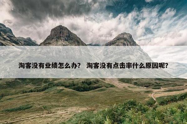 淘客没有业绩怎么办？ 淘客没有点击率什么原因呢？