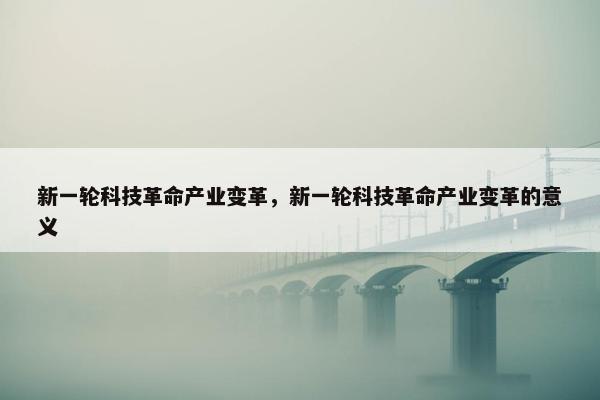 新一轮科技革命产业变革，新一轮科技革命产业变革的意义