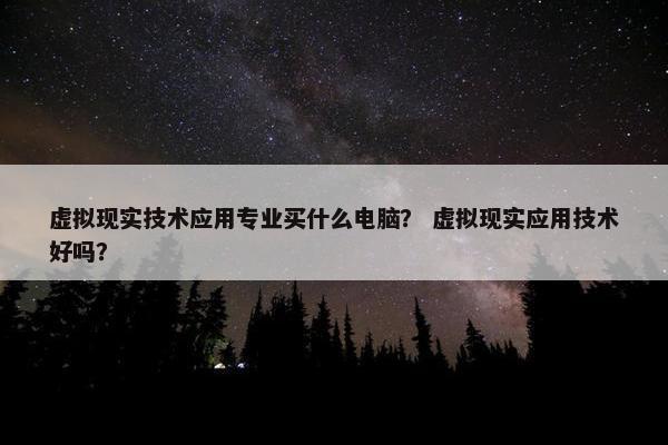 虚拟现实技术应用专业买什么电脑？ 虚拟现实应用技术好吗？