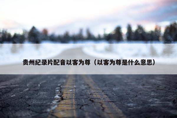 贵州纪录片配音以客为尊（以客为尊是什么意思）