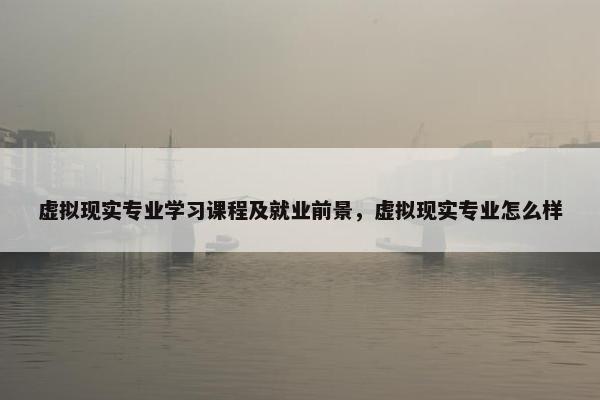 虚拟现实专业学习课程及就业前景，虚拟现实专业怎么样