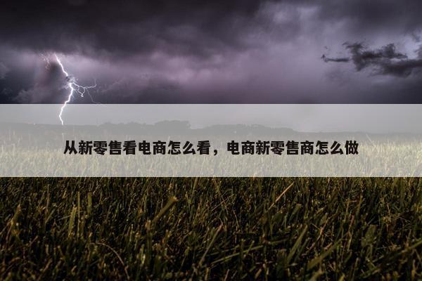 从新零售看电商怎么看，电商新零售商怎么做