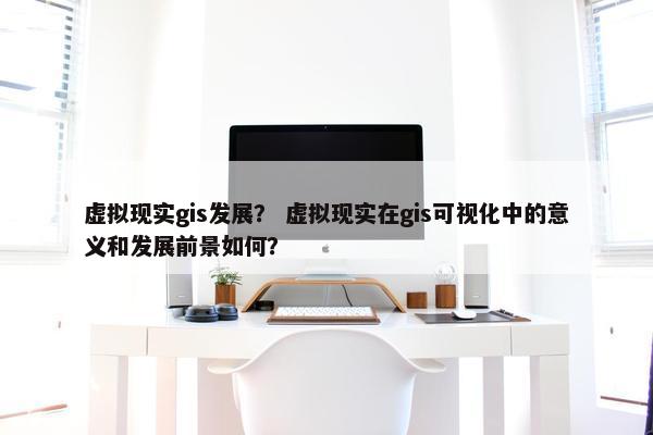 虚拟现实gis发展？ 虚拟现实在gis可视化中的意义和发展前景如何？