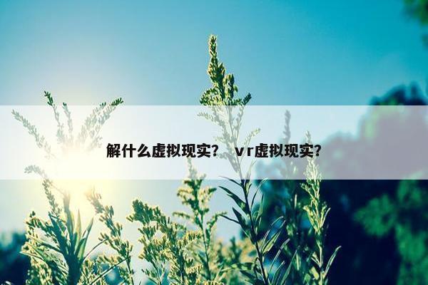 解什么虚拟现实？ ⅴr虚拟现实？
