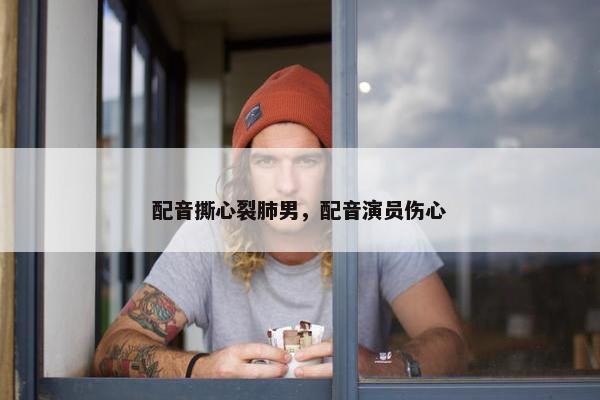 配音撕心裂肺男，配音演员伤心