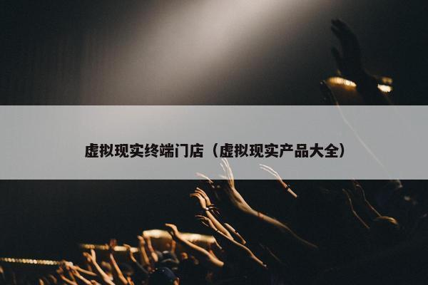 虚拟现实终端门店（虚拟现实产品大全）