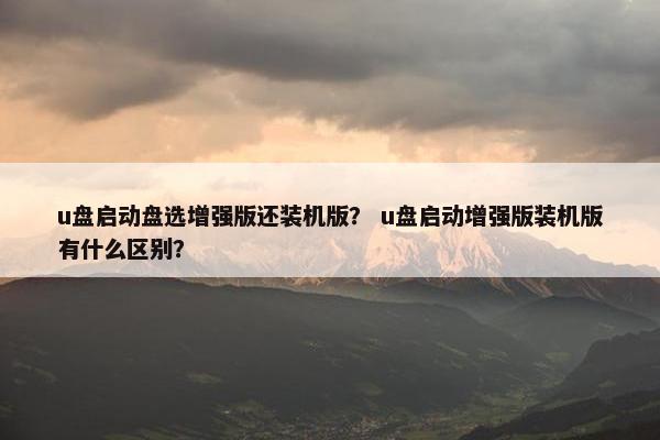 u盘启动盘选增强版还装机版？ u盘启动增强版装机版有什么区别？